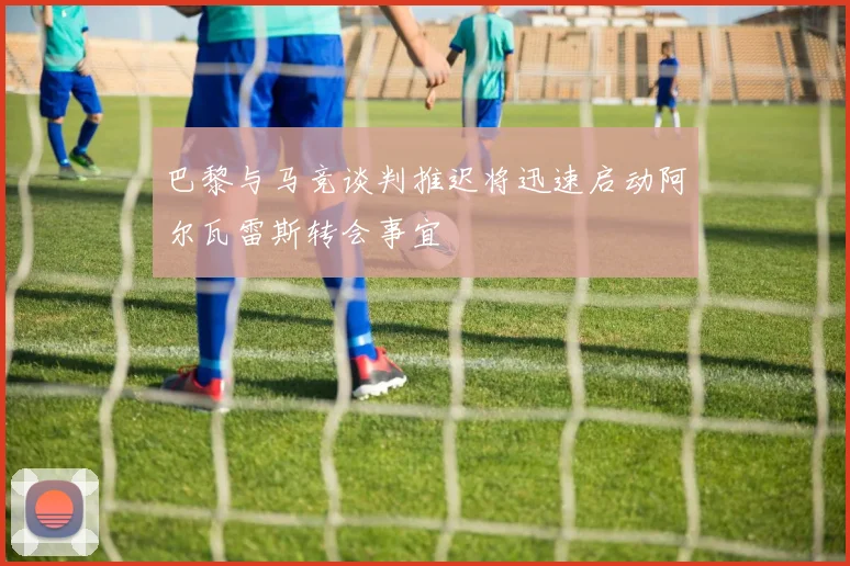 巴黎与马竞谈判推迟将迅速启动阿尔瓦雷斯转会事宜