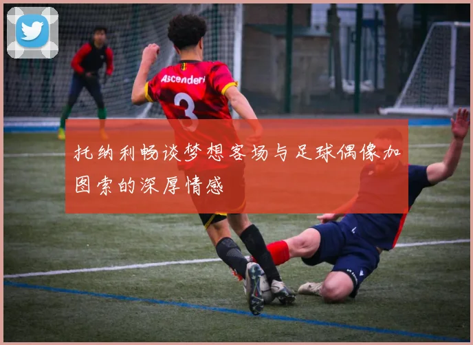托纳利畅谈梦想客场与足球偶像加图索的深厚情感