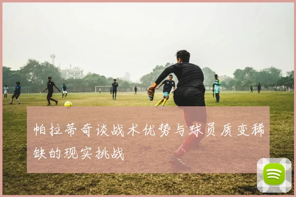 帕拉蒂奇谈战术优势与球员质变稀缺的现实挑战