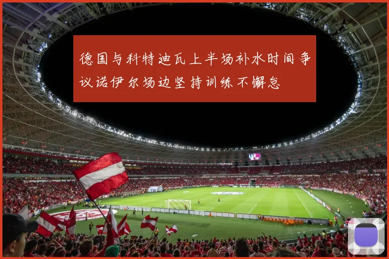 德国与科特迪瓦上半场补水时间争议诺伊尔场边坚持训练不懈怠