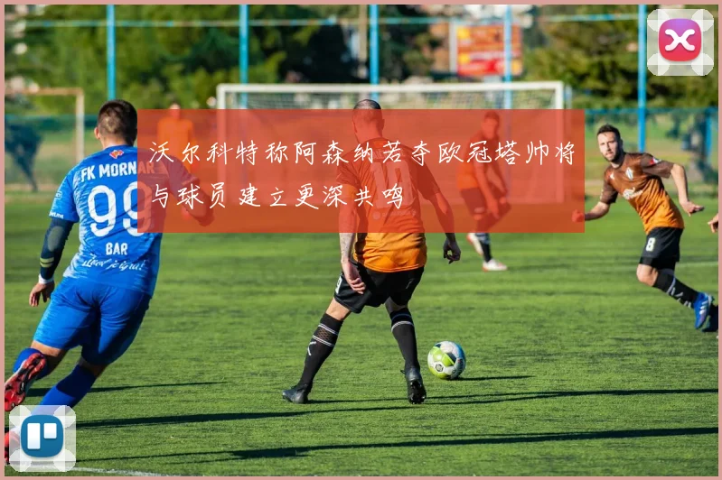 沃尔科特称阿森纳若夺欧冠塔帅将与球员建立更深共鸣