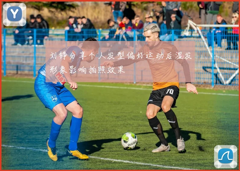 刘铮分享个人发型偏好运动后湿发形象影响拍照效果