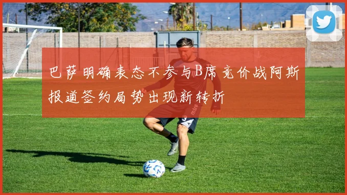 巴萨明确表态不参与B席竞价战阿斯报道签约局势出现新转折