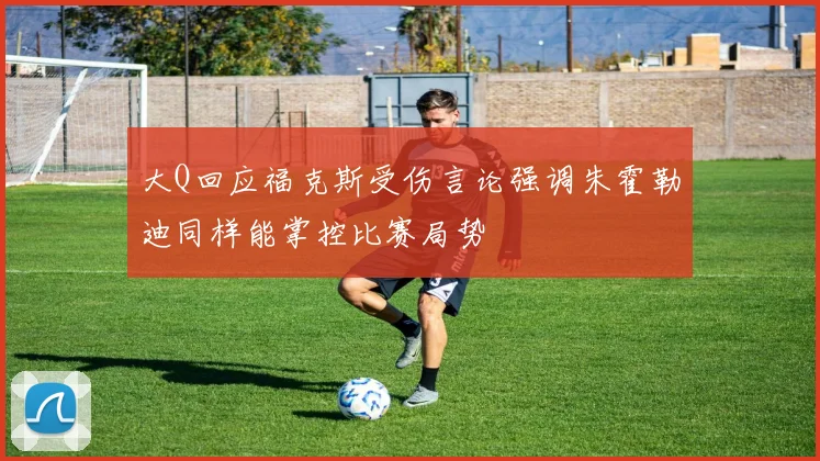 大Q回应福克斯受伤言论强调朱霍勒迪同样能掌控比赛局势