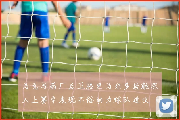 马竞与药厂后卫格里马尔多接触深入上赛季表现不俗助力球队进攻