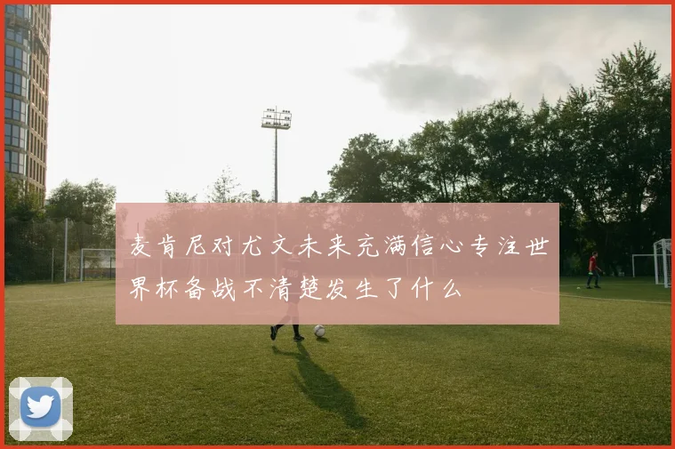 麦肯尼对尤文未来充满信心专注世界杯备战不清楚发生了什么