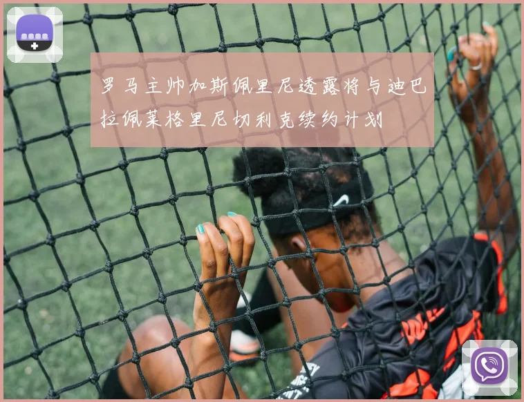 罗马主帅加斯佩里尼透露将与迪巴拉佩莱格里尼切利克续约计划