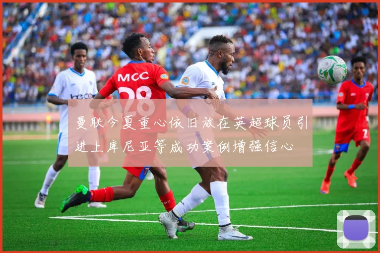曼联今夏重心依旧放在英超球员引进上库尼亚等成功案例增强信心