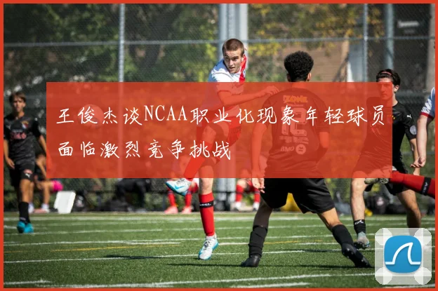 王俊杰谈NCAA职业化现象年轻球员面临激烈竞争挑战