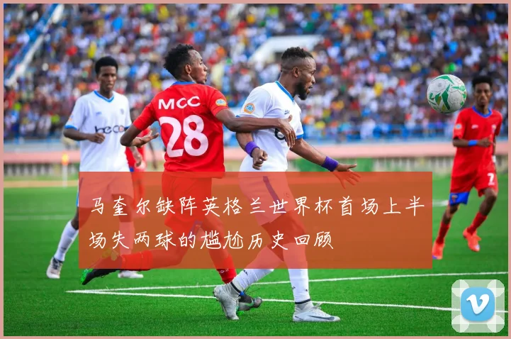 马奎尔缺阵英格兰世界杯首场上半场失两球的尴尬历史回顾