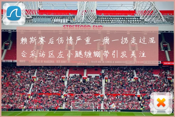赖斯赛后伤情严重一瘸一拐走过混合采访区左小腿缠绷带引发关注