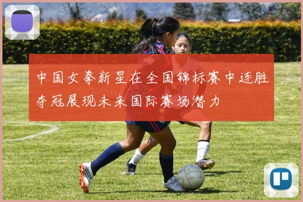 中国女拳新星在全国锦标赛中连胜夺冠展现未来国际赛场潜力