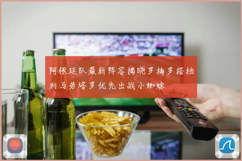 阿根廷队最新阵容揭晓罗梅罗搭档利马劳塔罗优先出战小蜘蛛