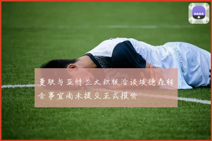 曼联与亚特兰大积极洽谈埃德森转会事宜尚未提交正式报价