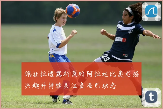 佩杜拉透露科莫对阿拉达比奥尤感兴趣并持续关注查洛巴动态