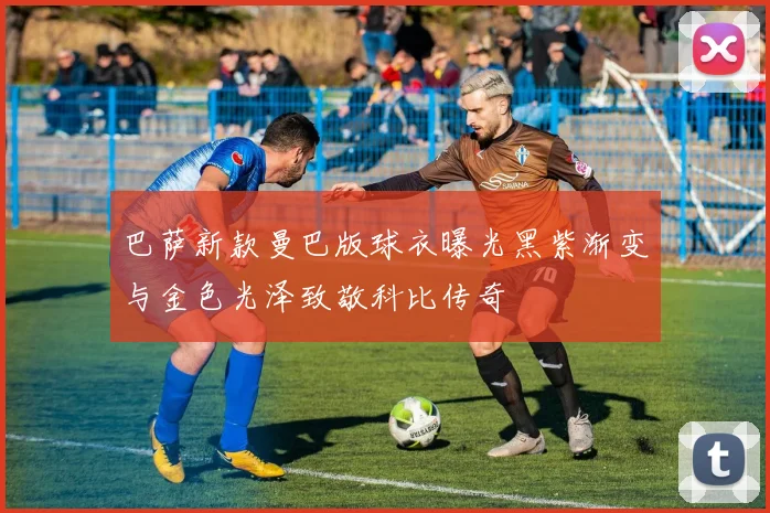 巴萨新款曼巴版球衣曝光黑紫渐变与金色光泽致敬科比传奇