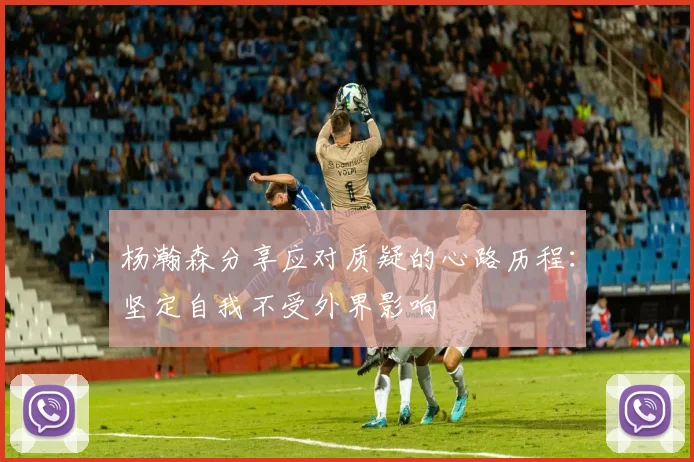 杨瀚森分享应对质疑的心路历程：坚定自我不受外界影响