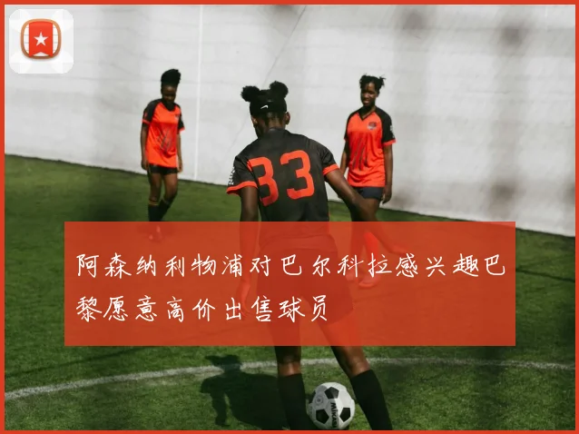 阿森纳利物浦对巴尔科拉感兴趣巴黎愿意高价出售球员