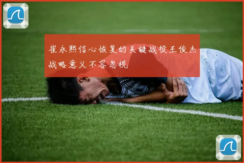 崔永熙信心恢复的关键战役王俊杰战略意义不容忽视