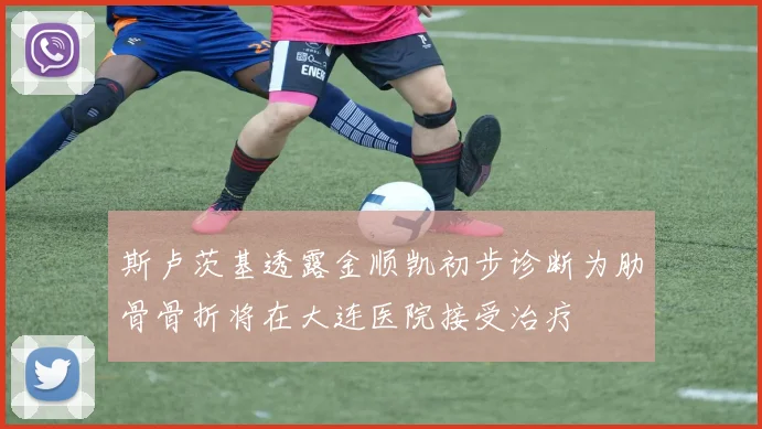 斯卢茨基透露金顺凯初步诊断为肋骨骨折将在大连医院接受治疗