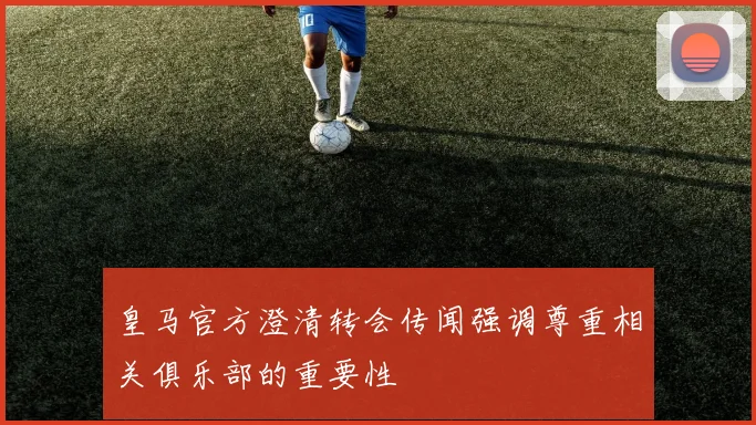 皇马官方澄清转会传闻强调尊重相关俱乐部的重要性