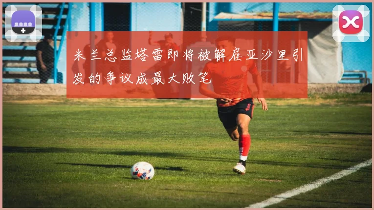 米兰总监塔雷即将被解雇亚沙里引发的争议成最大败笔